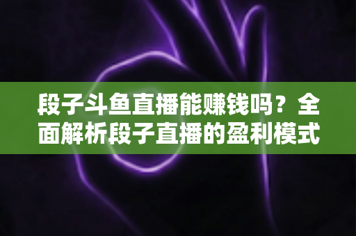 段子斗鱼直播能赚钱吗？全面解析段子直播的盈利模式、收入水平与实用赚钱攻略