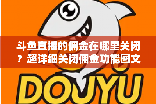 斗鱼直播的佣金在哪里关闭？超详细关闭佣金功能图文教程与常见问题全解析