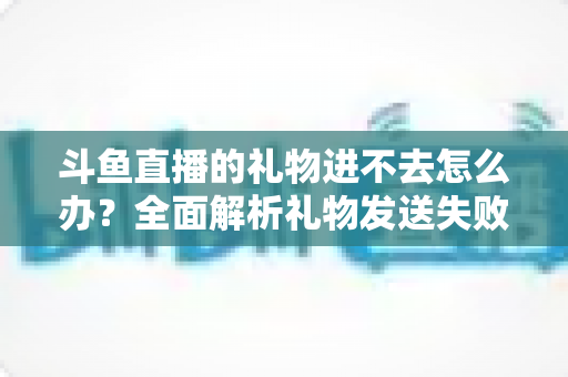斗鱼直播的礼物进不去怎么办?全面解析礼物发送失败的原因与解决方法 斗鱼直播的礼物进不去怎么办?全面解析礼物发送失败的原因与解决方法