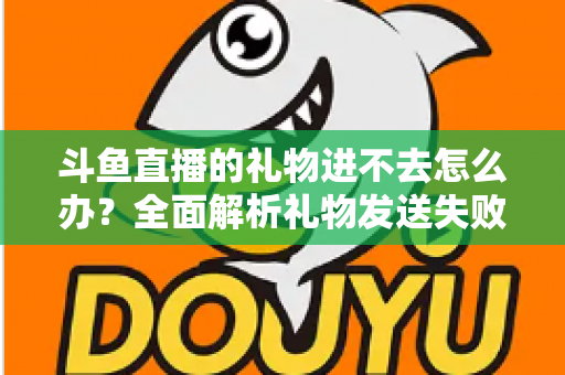 斗鱼直播的礼物进不去怎么办？全面解析礼物发送失败的原因与解决方法