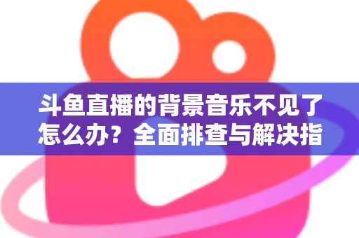 斗鱼直播的背景音乐不见了怎么办?全面排查与解决指南助你快速恢复直播氛围 斗鱼直播的背景音乐不见了怎么办?全面排查与解决指南助你快速恢复直播氛围