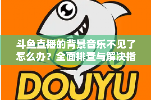 斗鱼直播的背景音乐不见了怎么办？全面排查与解决指南助你快速恢复直播氛围