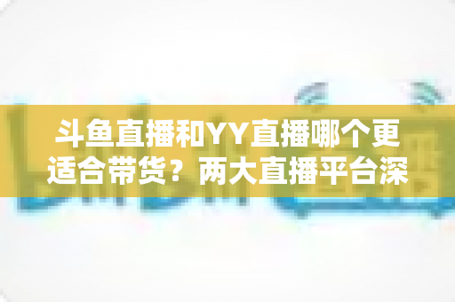 斗鱼直播和YY直播哪个更适合带货？两大直播平台深度对比与选品指南