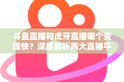 斗鱼直播和虎牙直播哪个变现快？深度解析两大直播平台的赚钱速度与变现策略