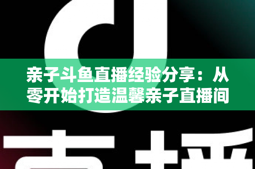 亲子斗鱼直播经验分享:从零开始打造温馨亲子直播间的全攻略 亲子斗鱼直播经验分享:从零开始打造温馨亲子直播间的全攻略
