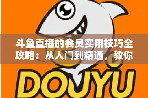 斗鱼直播的会员实用技巧全攻略：从入门到精通，教你玩转会员权益