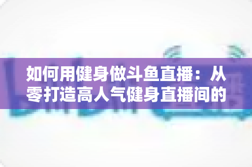 如何用健身做斗鱼直播:从零打造高人气健身直播间的完整实战指南 如何用健身做斗鱼直播:从零打造高人气健身直播间的完整实战指南