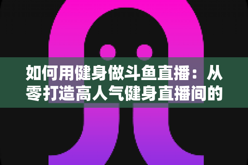 如何用健身做斗鱼直播：从零打造高人气健身直播间的完整实战指南