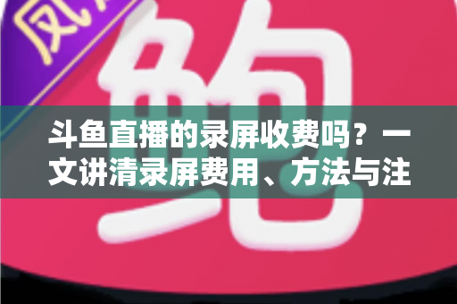 斗鱼直播的录屏收费吗?一文讲清录屏费用、方法与注意事项 斗鱼直播的录屏收费吗?一文讲清录屏费用、方法与注意事项