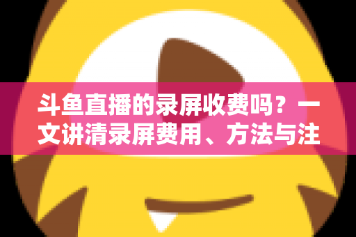 斗鱼直播的录屏收费吗?一文讲清录屏费用、方法与注意事项 斗鱼直播的录屏收费吗?一文讲清录屏费用、方法与注意事项