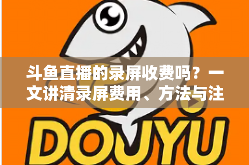 斗鱼直播的录屏收费吗？一文讲清录屏费用、方法与注意事项