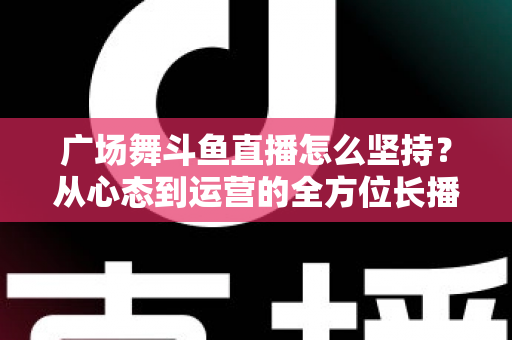 广场舞斗鱼直播怎么坚持?从心态到运营的全方位长播指南 广场舞斗鱼直播怎么坚持?从心态到运营的全方位长播指南
