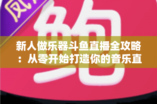 新人做乐器斗鱼直播全攻略：从零开始打造你的音乐直播间