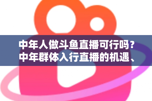中年人做斗鱼直播可行吗？中年群体入行直播的机遇、挑战与实操指南全解析