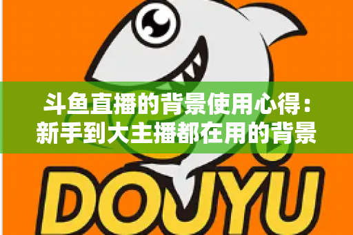 斗鱼直播的背景使用心得:新手到大主播都在用的背景布置实战指南 斗鱼直播的背景使用心得:新手到大主播都在用的背景布置实战指南