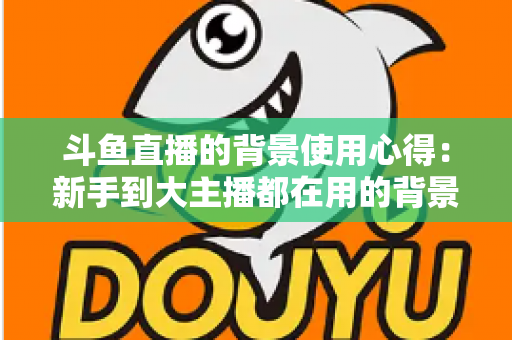 斗鱼直播的背景使用心得：新手到大主播都在用的背景布置实战指南