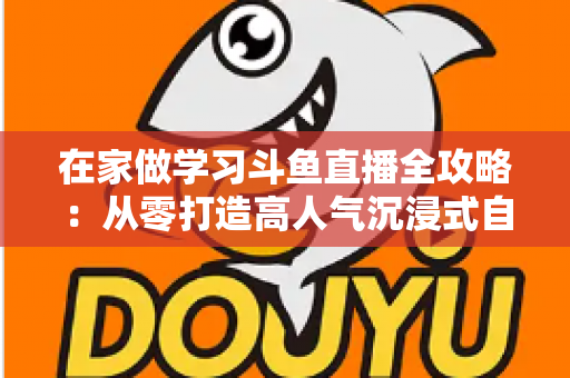 在家做学习斗鱼直播全攻略：从零打造高人气沉浸式自习室，让专注与陪伴同时在线