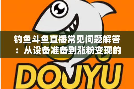 钓鱼斗鱼直播常见问题解答:从设备准备到涨粉变现的新手主播全方位指南 钓鱼斗鱼直播常见问题解答:从设备准备到涨粉变现的新手主播全方位指南