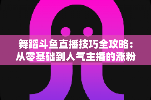 舞蹈斗鱼直播技巧全攻略:从零基础到人气主播的涨粉与变现实战指南 舞蹈斗鱼直播技巧全攻略:从零基础到人气主播的涨粉与变现实战指南
