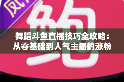 舞蹈斗鱼直播技巧全攻略：从零基础到人气主播的涨粉与变现实战指南