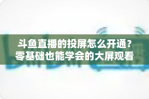 斗鱼直播的投屏怎么开通?零基础也能学会的大屏观看直播完整指南 斗鱼直播的投屏怎么开通?零基础也能学会的大屏观看直播完整指南