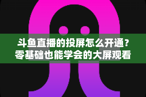 斗鱼直播的投屏怎么开通?零基础也能学会的大屏观看直播完整指南 斗鱼直播的投屏怎么开通?零基础也能学会的大屏观看直播完整指南