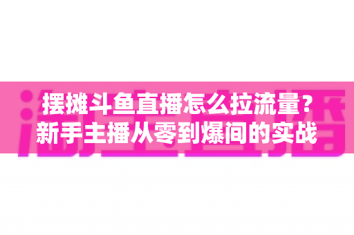 摆摊斗鱼直播怎么拉流量？新手主播从零到爆间的实战引流全攻略
