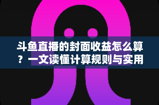 斗鱼直播的封面收益怎么算？一文读懂计算规则与实用提升技巧