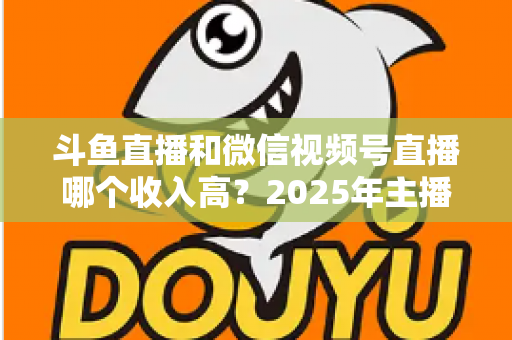 斗鱼直播和微信视频号直播哪个收入高？2025年主播变现收益深度对比全解析