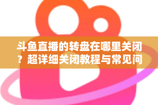斗鱼直播的转盘在哪里关闭？超详细关闭教程与常见问题一次讲清