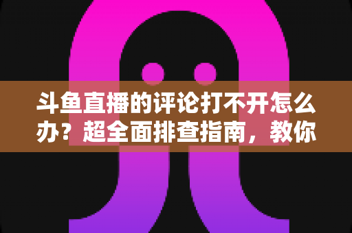 斗鱼直播的评论打不开怎么办?超全面排查指南,教你快速恢复弹幕评论功能 斗鱼直播的评论打不开怎么办?超全面排查指南,教你快速恢复弹幕评论功能