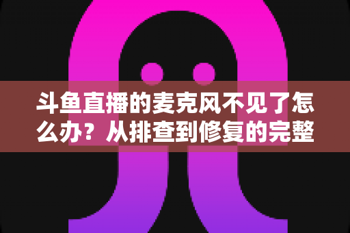 斗鱼直播的麦克风不见了怎么办?从排查到修复的完整实用指南 斗鱼直播的麦克风不见了怎么办?从排查到修复的完整实用指南
