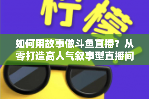 如何用故事做斗鱼直播？从零打造高人气叙事型直播间的实战指南