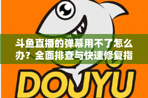 斗鱼直播的弹幕用不了怎么办？全面排查与快速修复指南大全