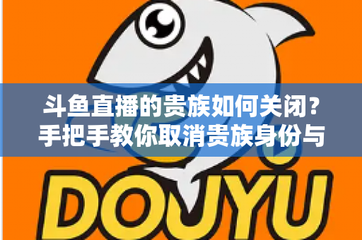 斗鱼直播的贵族如何关闭？手把手教你取消贵族身份与自动续费的完整指南