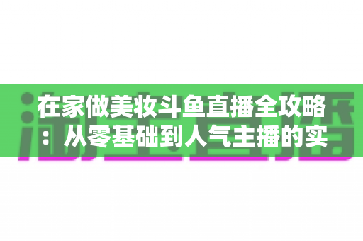 在家做美妆斗鱼直播全攻略:从零基础到人气主播的实用指南 在家做美妆斗鱼直播全攻略:从零基础到人气主播的实用指南