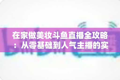 在家做美妆斗鱼直播全攻略:从零基础到人气主播的实用指南 在家做美妆斗鱼直播全攻略:从零基础到人气主播的实用指南
