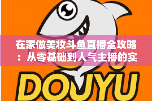 在家做美妆斗鱼直播全攻略:从零基础到人气主播的实用指南 在家做美妆斗鱼直播全攻略:从零基础到人气主播的实用指南