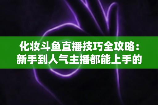 化妆斗鱼直播技巧全攻略:新手到人气主播都能上手的镜头完美妆容指南 化妆斗鱼直播技巧全攻略:新手到人气主播都能上手的镜头完美妆容指南