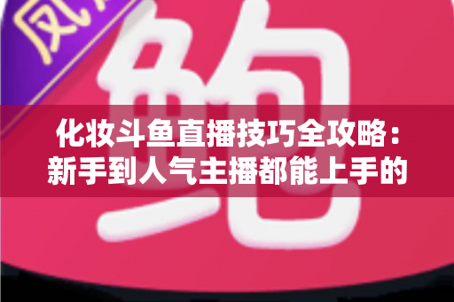 化妆斗鱼直播技巧全攻略:新手到人气主播都能上手的镜头完美妆容指南 化妆斗鱼直播技巧全攻略:新手到人气主播都能上手的镜头完美妆容指南