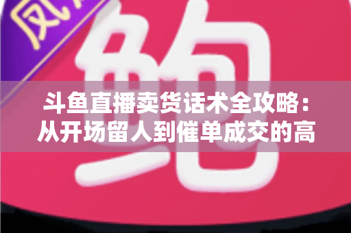 斗鱼直播卖货话术全攻略：从开场留人到催单成交的高转化实战指南
