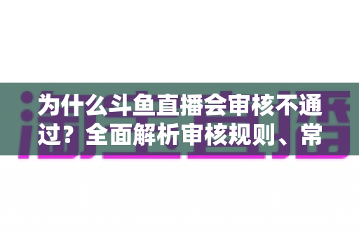 为什么斗鱼直播会审核不通过?全面解析审核规则、常见违规原因与实用避坑指南 为什么斗鱼直播会审核不通过?全面解析审核规则、常见违规原因与实用避坑指南