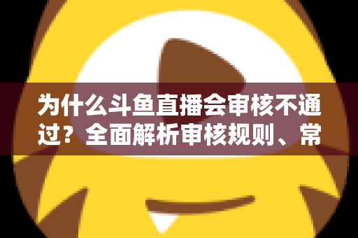 为什么斗鱼直播会审核不通过?全面解析审核规则、常见违规原因与实用避坑指南 为什么斗鱼直播会审核不通过?全面解析审核规则、常见违规原因与实用避坑指南