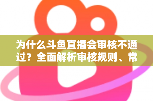 为什么斗鱼直播会审核不通过？全面解析审核规则、常见违规原因与实用避坑指南