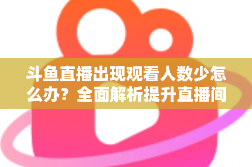 斗鱼直播出现观看人数少怎么办？全面解析提升直播间人气与流量的实用策略