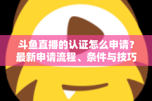 斗鱼直播的认证怎么申请？最新申请流程、条件与技巧全解析