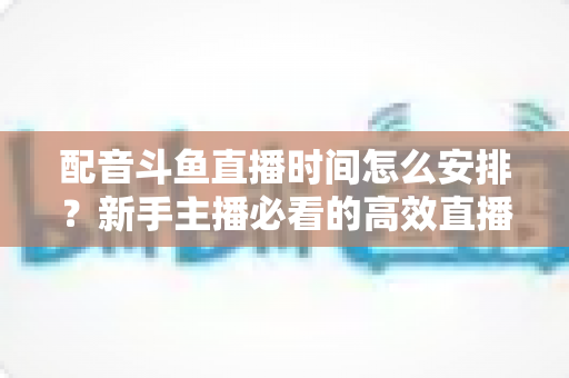 配音斗鱼直播时间怎么安排？新手主播必看的高效直播时间规划全攻略