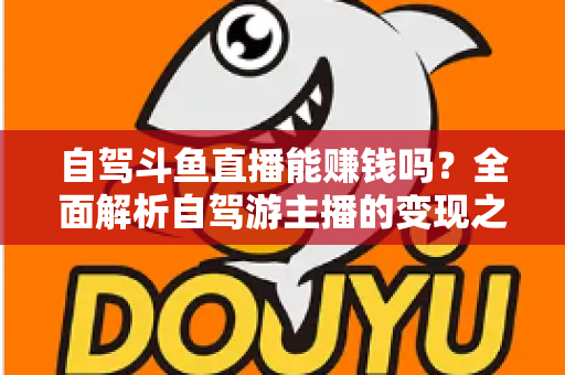 自驾斗鱼直播能赚钱吗?全面解析自驾游主播的变现之路与赚钱技巧 自驾斗鱼直播能赚钱吗?全面解析自驾游主播的变现之路与赚钱技巧