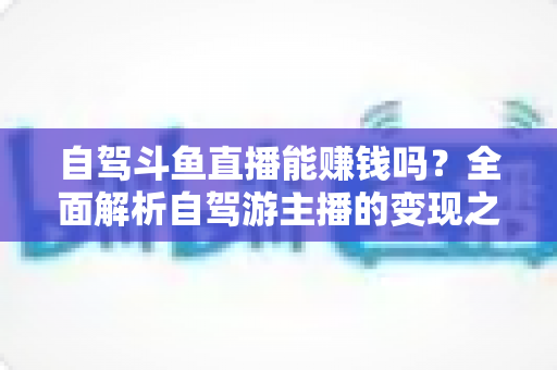 自驾斗鱼直播能赚钱吗?全面解析自驾游主播的变现之路与赚钱技巧 自驾斗鱼直播能赚钱吗?全面解析自驾游主播的变现之路与赚钱技巧