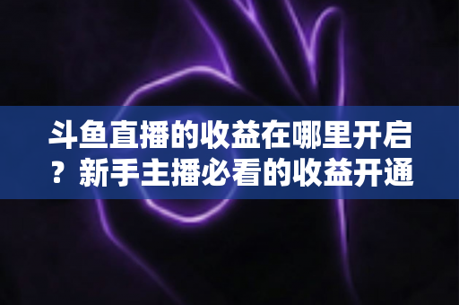 斗鱼直播的收益在哪里开启？新手主播必看的收益开通全流程指南